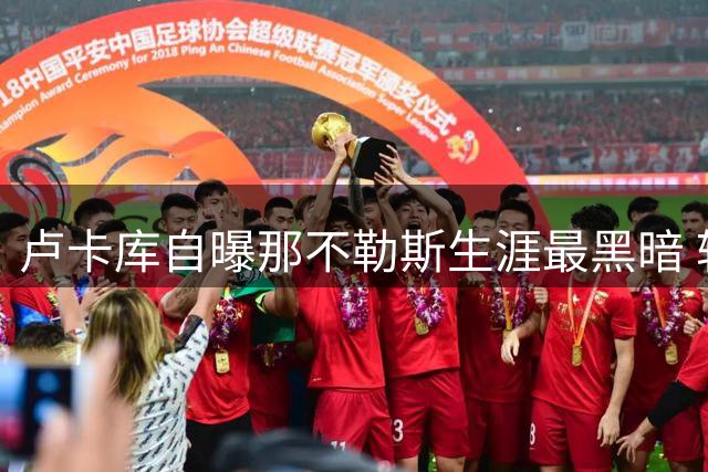 卢卡库自曝那不勒斯生涯最黑暗 转会费内巴切获新生