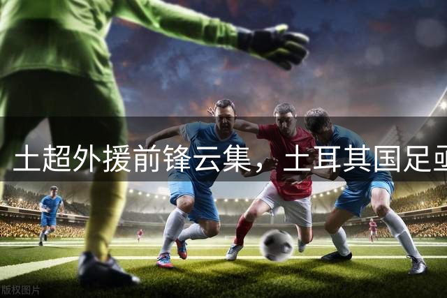 土超外援前锋云集，土耳其国足亟待解决进攻乏力难题