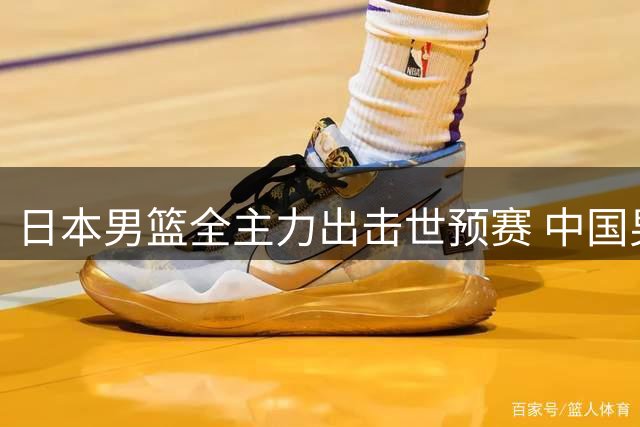 日本男篮全主力出击世预赛 中国男篮晋级形势现转机？