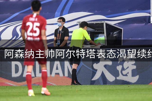 阿森纳主帅阿尔特塔表态渴望续约留任